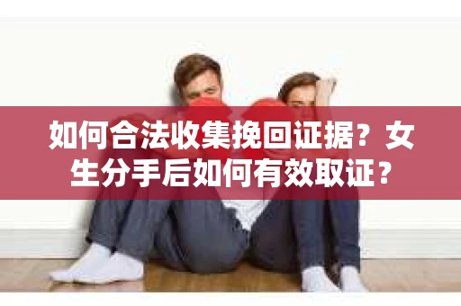 如何合法收集挽回证据?女生分手后如何有效取证? 如何合法收集挽回证据?女生分手后如何有效取证?