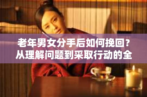 老年男女分手后如何挽回？从理解问题到采取行动的全面指南