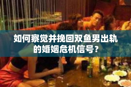 如何察觉并挽回双鱼男出轨的婚姻危机信号？