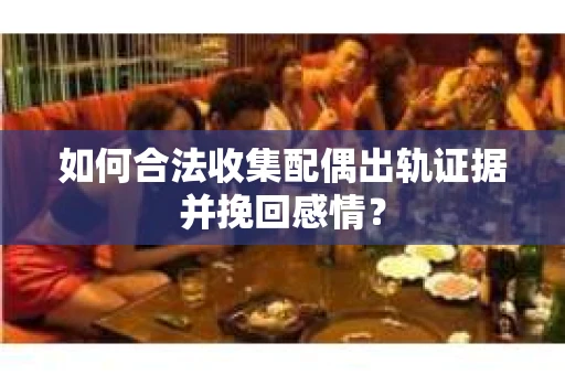 如何合法收集配偶出轨证据并挽回感情？
