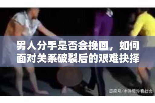 男人分手是否会挽回，如何面对关系破裂后的艰难抉择？