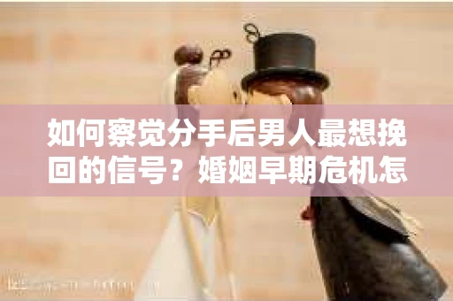 如何察觉分手后男人最想挽回的信号？婚姻早期危机怎么办？