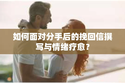 如何面对分手后的挽回信撰写与情绪疗愈？
