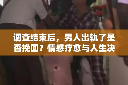 调查结束后，男人出轨了是否挽回？情感疗愈与人生决策的干货指南