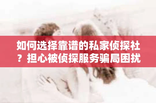 如何选择靠谱的私家侦探社？担心被侦探服务骗局困扰怎么办？