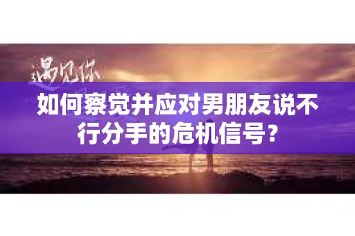 如何察觉并应对男朋友说不行分手的危机信号？