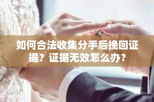 如何合法收集分手后挽回证据？证据无效怎么办？