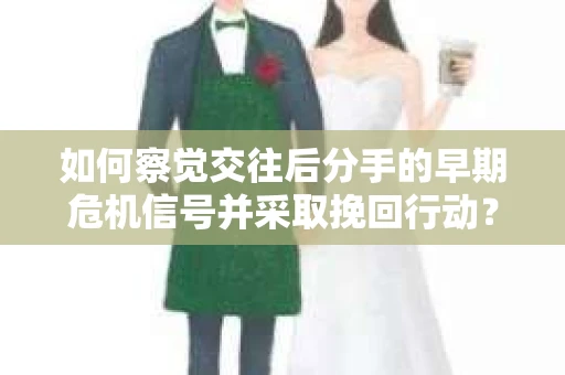 如何察觉交往后分手的早期危机信号并采取挽回行动？