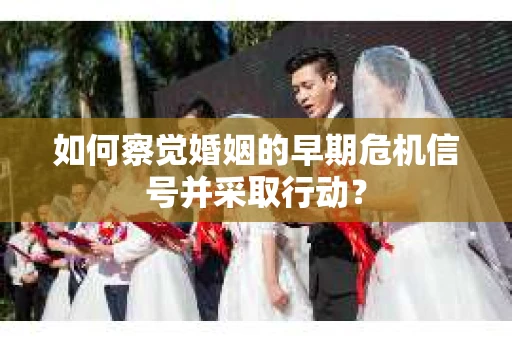 如何察觉婚姻的早期危机信号并采取行动？