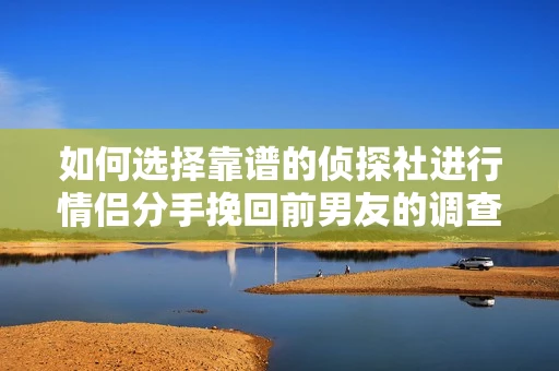 如何选择靠谱的侦探社进行情侣分手挽回前男友的调查？