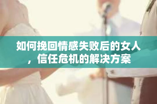 如何挽回情感失败后的女人，信任危机的解决方案