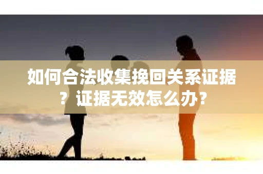 如何合法收集挽回关系证据？证据无效怎么办？