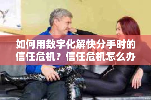 如何用数字化解快分手时的信任危机？信任危机怎么办？