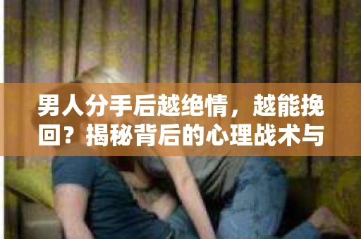男人分手后越绝情，越能挽回？揭秘背后的心理战术与实际操作