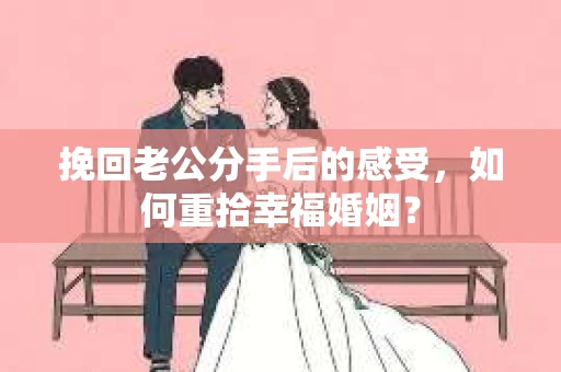 挽回老公分手后的感受，如何重拾幸福婚姻？