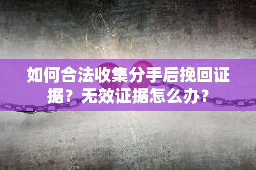 如何合法收集分手后挽回证据？无效证据怎么办？