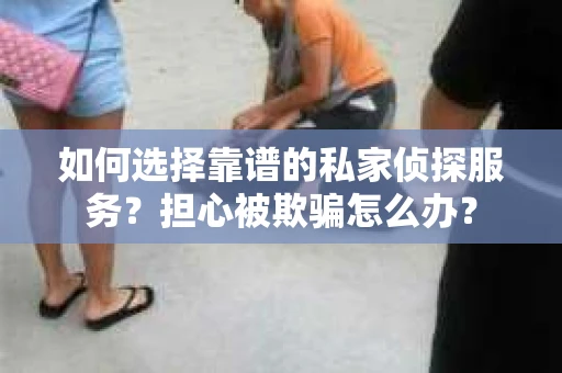 如何选择靠谱的私家侦探服务？担心被欺骗怎么办？