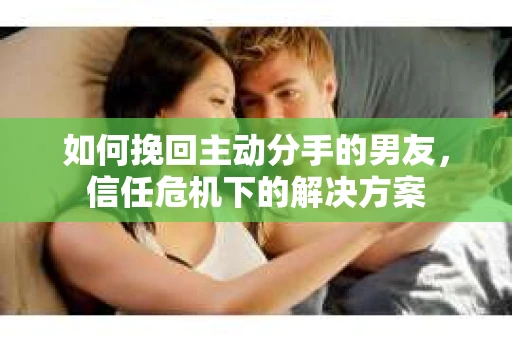 如何挽回主动分手的男友，信任危机下的解决方案