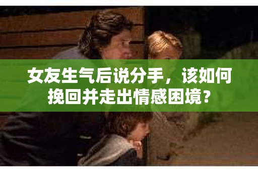 女友生气后说分手，该如何挽回并走出情感困境？