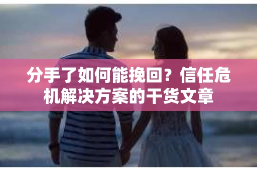 分手了如何能挽回？信任危机解决方案的干货文章