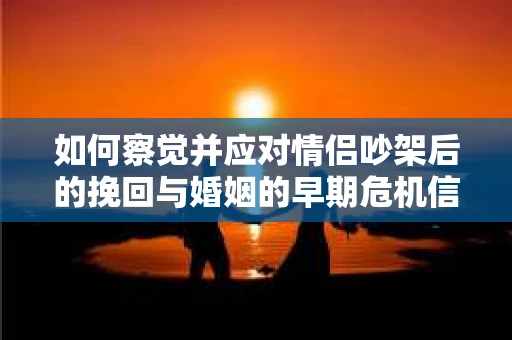 如何察觉并应对情侣吵架后的挽回与婚姻的早期危机信号？