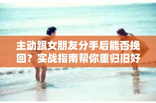 主动跟女朋友分手后能否挽回？实战指南帮你重归旧好