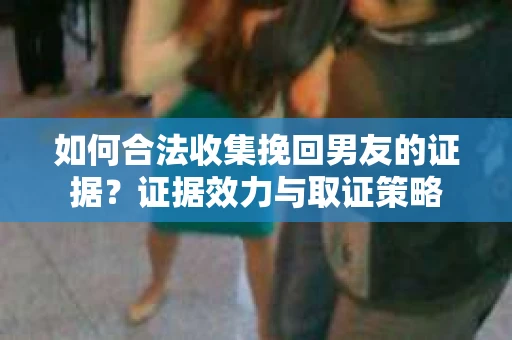 如何合法收集挽回男友的证据？证据效力与取证策略