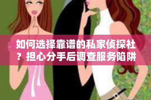 如何选择靠谱的私家侦探社？担心分手后调查服务陷阱怎么办？