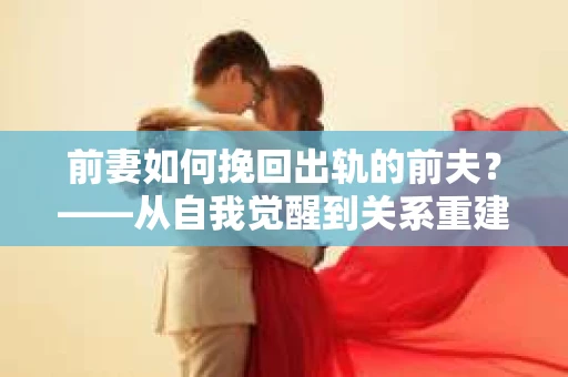 前妻如何挽回出轨的前夫？——从自我觉醒到关系重建的全面指南