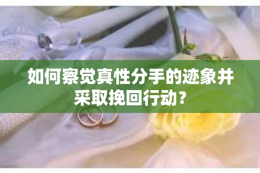 如何察觉真性分手的迹象并采取挽回行动？