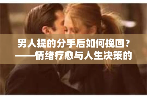 男人提的分手后如何挽回?——情绪疗愈与人生决策的干货指南 男人提的分手后如何挽回?——情绪疗愈与人生决策的干货指南
