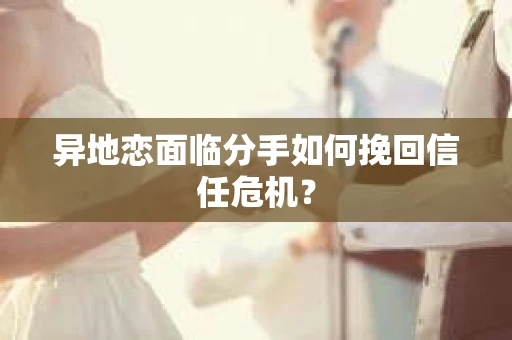 异地恋面临分手如何挽回信任危机？