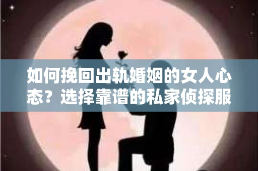 如何挽回出轨婚姻的女人心态？选择靠谱的私家侦探服务指南