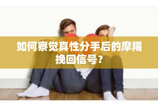如何察觉真性分手后的摩羯挽回信号？