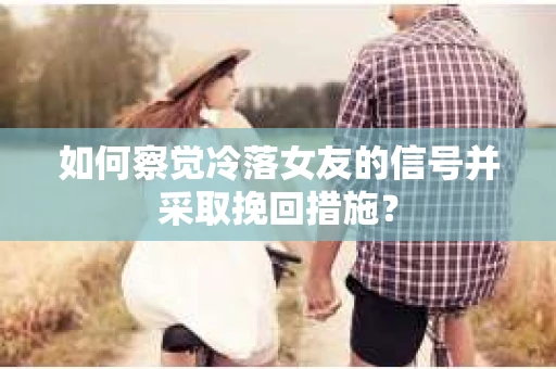 如何察觉冷落女友的信号并采取挽回措施？