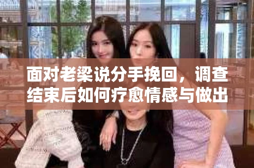 面对老梁说分手挽回，调查结束后如何疗愈情感与做出人生决策？
