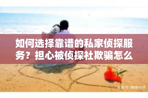 如何选择靠谱的私家侦探服务？担心被侦探社欺骗怎么办？