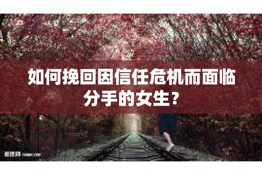 如何挽回因信任危机而面临分手的女生？