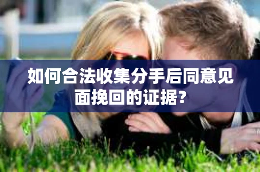如何合法收集分手后同意见面挽回的证据？