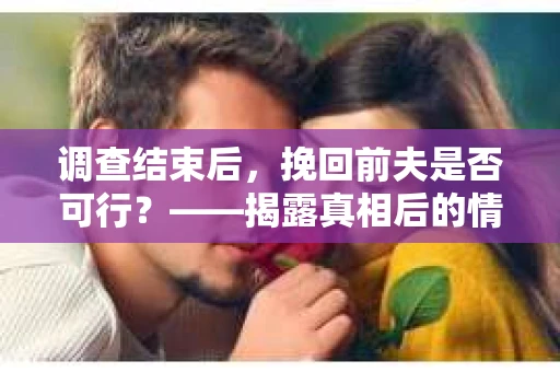 调查结束后，挽回前夫是否可行？——揭露真相后的情感疗愈与人生决策