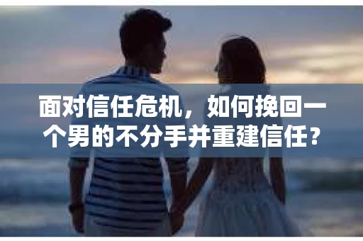 面对信任危机，如何挽回一个男的不分手并重建信任？