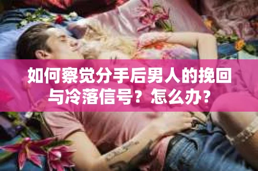 如何察觉分手后男人的挽回与冷落信号？怎么办？
