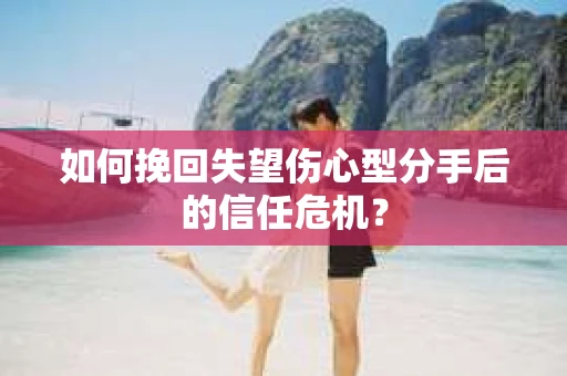 如何挽回失望伤心型分手后的信任危机？