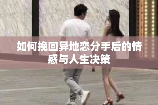 如何挽回异地恋分手后的情感与人生决策