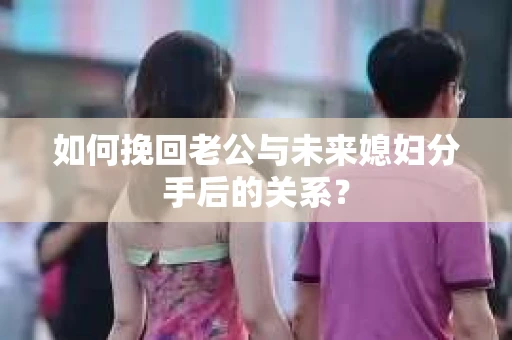 如何挽回老公与未来媳妇分手后的关系？