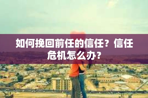 如何挽回前任的信任?信任危机怎么办? 如何挽回前任的信任?信任危机怎么办?