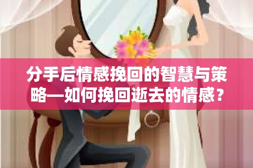 分手后情感挽回的智慧与策略—如何挽回逝去的情感？