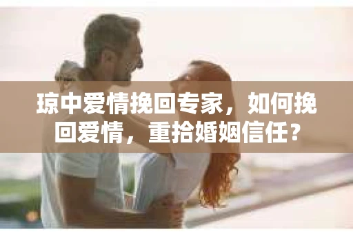琼中爱情挽回专家，如何挽回爱情，重拾婚姻信任？